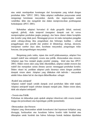 atau untuk mendapatkan keuntungan dari kesempatan yang terkait dengan
perubahan iklim "(IPCC 2001). Maka adaptasi melibatkan penyesuaian untuk
mengurangi kerentanan masyarakat, daerah, dan negara-negara untuk
variabilitas iklim dan mengubah dan dalam mempromosikan pembangunan
berkelanjutan (IPCC 2001).
Kebutuhan adaptasi bervariasi di skala geografis (lokal, nasional,
regional, global), skala temporal (mengatasi dampak saat ini versus
mempersiapkan perubahan jangka panjang), dan harus diatasi dalam kompleks
dan kondisi yang tidak pasti. Menanggapi proses ini maka merupakan panggilan
untuk cabang-cabang ilmu pengetahuan dan beberapa keahlian - sebuah
penggabungan dari peneliti dan praktisi di klimatologi, ekologi, ekonomi,
manajemen sumber daya alam, kesehatan masyarakat, pengurangan risiko
bencana, dan pengembangan masyarakat.
Bergantung pada waktu, tujuan dan motif pelaksanaannya, adaptasi bisa
menjadi reaktif atau antisipatif, swasta atau publik, direncanakan atau otonom.
Adaptasi juga bisa menjadi jangka pendek/ panjang, lokal atau luas (IPCC
2001). Dalam sistem alam yang tidak dikendalikan, adaptasi adalah otonom dan
reaktif dan merupakan sarana dimana spesies menanggapi perubahan kondisi.
Dalam situasi ini, penilaian adaptasi pada dasarnya setara dengan penilaian
dampak sistem alami. Adaptasi yang dilakukan oleh individu / masyarakat
adalah fokus dalam hal ini dan dapat diklasifikasikan sebagai:
-Reaktif atau antisipatif
Adaptasi reaktif terjadi setelah dampak awal perubahan iklim telah terjadi.
Adaptasi antisipatif terjadi sebelum dampak menjadi jelas. Dalam sistem alami,
tidak ada adaptasi antisipatif.
- Swasta atau Publik
Perbedaan ini didasarkan pada apakah adaptasi dimotivasi oleh swasta (rumah
tangga dan perusahaan) atau kepentingan publik (pemerintah).
-Direncanakan dan Otonom
Adaptasi yang direncanakan adalah konsekuensi dari keputusan kebijakan yang
disengaja, berdasarkan atas kesadaran bahwa kondisi telah berubah atau
diharapkan untuk berubah dan bahwa beberapa bentuk tindakan diperlukan
 