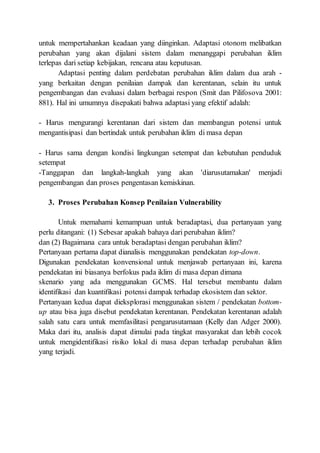 untuk mempertahankan keadaan yang diinginkan. Adaptasi otonom melibatkan
perubahan yang akan dijalani sistem dalam menanggapi perubahan iklim
terlepas dari setiap kebijakan, rencana atau keputusan.
Adaptasi penting dalam perdebatan perubahan iklim dalam dua arah -
yang berkaitan dengan penilaian dampak dan kerentanan, selain itu untuk
pengembangan dan evaluasi dalam berbagai respon (Smit dan Pilifosova 2001:
881). Hal ini umumnya disepakati bahwa adaptasi yang efektif adalah:
- Harus mengurangi kerentanan dari sistem dan membangun potensi untuk
mengantisipasi dan bertindak untuk perubahan iklim di masa depan
- Harus sama dengan kondisi lingkungan setempat dan kebutuhan penduduk
setempat
-Tanggapan dan langkah-langkah yang akan 'diarusutamakan' menjadi
pengembangan dan proses pengentasan kemiskinan.
3. Proses Perubahan Konsep Penilaian Vulnerability
Untuk memahami kemampuan untuk beradaptasi, dua pertanyaan yang
perlu ditangani: (1) Sebesar apakah bahaya dari perubahan iklim?
dan (2) Bagaimana cara untuk beradaptasi dengan perubahan iklim?
Pertanyaan pertama dapat dianalisis menggunakan pendekatan top-down.
Digunakan pendekatan konvensional untuk menjawab pertanyaan ini, karena
pendekatan ini biasanya berfokus pada iklim di masa depan dimana
skenario yang ada menggunakan GCMS. Hal tersebut membantu dalam
identifikasi dan kuantifikasi potensi dampak terhadap ekosistem dan sektor.
Pertanyaan kedua dapat dieksplorasi menggunakan sistem / pendekatan bottom-
up atau bisa juga disebut pendekatan kerentanan. Pendekatan kerentanan adalah
salah satu cara untuk memfasilitasi pengarusutamaan (Kelly dan Adger 2000).
Maka dari itu, analisis dapat dimulai pada tingkat masyarakat dan lebih cocok
untuk mengidentifikasi risiko lokal di masa depan terhadap perubahan iklim
yang terjadi.
 