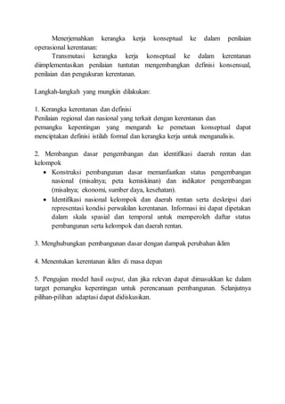 Menerjemahkan kerangka kerja konseptual ke dalam penilaian
operasional kerentanan:
Transmutasi kerangka kerja konseptual ke dalam kerentanan
diimplementasikan penilaian tuntutan mengembangkan definisi konsensual,
penilaian dan pengukuran kerentanan.
Langkah-langkah yang mungkin dilakukan:
1. Kerangka kerentanan dan definisi
Penilaian regional dan nasional yang terkait dengan kerentanan dan
pemangku kepentingan yang mengarah ke pemetaan konseptual dapat
menciptakan definisi istilah formal dan kerangka kerja untuk menganalisis.
2. Membangun dasar pengembangan dan identifikasi daerah rentan dan
kelompok
 Konstruksi pembangunan dasar memanfaatkan status pengembangan
nasional (misalnya; peta kemiskinan) dan indikator pengembangan
(misalnya; ekonomi, sumber daya, kesehatan).
 Identifikasi nasional kelompok dan daerah rentan serta deskripsi dari
representasi kondisi perwakilan kerentanan. Informasi ini dapat dipetakan
dalam skala spasial dan temporal untuk memperoleh daftar status
pembangunan serta kelompok dan daerah rentan.
3. Menghubungkan pembangunan dasar dengan dampak perubahan iklim
4. Menentukan kerentanan iklim di masa depan
5. Pengujian model hasil output, dan jika relevan dapat dimasukkan ke dalam
target pemangku kepentingan untuk perencanaan pembangunan. Selanjutnya
pilihan-pilihan adaptasi dapat didiskusikan.
 