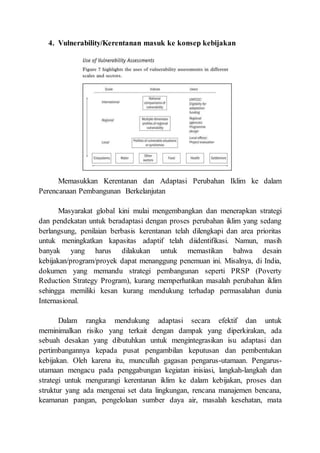 4. Vulnerability/Kerentanan masuk ke konsep kebijakan
Memasukkan Kerentanan dan Adaptasi Perubahan Iklim ke dalam
Perencanaan Pembangunan Berkelanjutan
Masyarakat global kini mulai mengembangkan dan menerapkan strategi
dan pendekatan untuk beradaptasi dengan proses perubahan iklim yang sedang
berlangsung, penilaian berbasis kerentanan telah dilengkapi dan area prioritas
untuk meningkatkan kapasitas adaptif telah diidentifikasi. Namun, masih
banyak yang harus dilakukan untuk memastikan bahwa desain
kebijakan/program/proyek dapat menanggung penemuan ini. Misalnya, di India,
dokumen yang memandu strategi pembangunan seperti PRSP (Poverty
Reduction Strategy Program), kurang memperhatikan masalah perubahan iklim
sehingga memiliki kesan kurang mendukung terhadap permasalahan dunia
Internasional.
Dalam rangka mendukung adaptasi secara efektif dan untuk
meminimalkan risiko yang terkait dengan dampak yang diperkirakan, ada
sebuah desakan yang dibutuhkan untuk mengintegrasikan isu adaptasi dan
pertimbangannya kepada pusat pengambilan keputusan dan pembentukan
kebijakan. Oleh karena itu, muncullah gagasan pengarus-utamaan. Pengarus-
utamaan mengacu pada penggabungan kegiatan inisiasi, langkah-langkah dan
strategi untuk mengurangi kerentanan iklim ke dalam kebijakan, proses dan
struktur yang ada mengenai set data lingkungan, rencana manajemen bencana,
keamanan pangan, pengelolaan sumber daya air, masalah kesehatan, mata
 