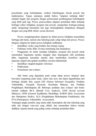 pencaharian yang berkelanjutan, struktur kelembagaan, desain proyek dan
implementasi. Tujuan utamanya adalah bahwa "adaptasi terhadap iklim"
menjadi bagian dari program dengan perencanaan pembangunan berkelanjutan
yang lebih jauh lagi. Proses pencocokkan adaptasi perubahan iklim terhadap
berbagai sektor kebijakan, program dan proyek, memperluas berbagai peluang
untuk mengurangi kerentanan dan juga memungkinkan dampaknya ditangani
dengan cara yang lebih efisien secara ekonomi.
Proses mengintegrasikan adaptasi ke dalam proses kebijakan memerlukan
berbagai alat bantu, metode dan teknologi pada setiap tahap dari proses. Proses
integrasi adaptasi ke dalam proses kebijakan melibatkan:
• Identifikasi resiko yang berlaku dan strategi coping
• Perkiraan resiko iklim di masa mendatang dan dampaknya
• Penggunaan ini untuk meninjau kebijakan, program dan proyek untuk
menentukan bagaimana mereka mungkin akan terpengaruh oleh perubahan
iklim, bagaimana kemudian mereka akan memberikan kontribusi untuk
kapasitas adaptif dan apakah modifikasi tersebut dikehendaki
• Identifikasi langkah-langkah reformasi
• Pelaksanaan
• Pemantauan dan evaluasi.
Alat bantu yang digunakan pada setiap tahap proses integrasi akan
bervariasi tergantung pada skala, sektor dan user; dan dapat digambarkan dari
berbagai disiplin ilmu seperti GIS (Sistem Informasi Geografis), Penilaian
Vulnerability, Geografi, Ekonomi, Kesehatan Manusia, dan Penilaian
Penghidupan Berkelanjutan dll. Beberapa penilaian atau evaluasi 'alat bantu'
tertentu meliputi: BCA (Benefit Cost Analysis), SAM (Social account
Matrices), GEM (General Equilibrium Modelling), RARM (Risk Assessment
dan Manajemen Risiko), SLA (Penghidupan Berkelanjutan Pendekatan), dan
PVA (Participatory Vulnerability Assessment).
Tantangan jangka pendek yang utama ialah menerapkan alat dan teknologi yang
telah ada dengan cara-cara yang efektif, dan memastikan bahwa mereka
dialihkan kepada daerah yang paling rentan terhadap perubahan iklim.
 