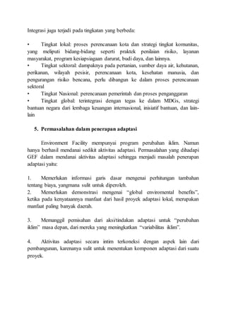 Integrasi juga terjadi pada tingkatan yang berbeda:
• Tingkat lokal: proses perencanaan kota dan strategi tingkat komunitas,
yang meliputi bidang-bidang seperti praktek penilaian risiko, layanan
masyarakat, program kesiapsiagaan darurat, budi daya, dan lainnya.
• Tingkat sektoral: dampaknya pada pertanian, sumber daya air, kehutanan,
perikanan, wilayah pesisir, perencanaan kota, kesehatan manusia, dan
pengurangan risiko bencana, perlu dibangun ke dalam proses perencanaan
sektoral
• Tingkat Nasional: perencanaan pemerintah dan proses penganggaran
• Tingkat global: terintegrasi dengan tegas ke dalam MDGs, strategi
bantuan negara dari lembaga keuangan internasional, inisiatif bantuan, dan lain-
lain
5. Permasalahan dalam penerapan adaptasi
Environment Facility mempunyai program perubahan iklim. Namun
hanya berhasil mendanai sedikit aktivitas adaptasi. Permasalahan yang dihadapi
GEF dalam mendanai aktivitas adaptasi sehingga menjadi masalah penerapan
adaptasi yaitu:
1. Memerlukan informasi garis dasar mengenai perhitungan tambahan
tentang biaya, yangmana sulit untuk diperoleh.
2. Memerlukan demonstrasi mengenai “global enviromental benefits”,
ketika pada kenyataannya manfaat dari hasil proyek adaptasi lokal, merupakan
manfaat paling banyak daerah.
3. Memanggil pemisahan dari aksi/tindakan adaptasi untuk “perubahan
iklim” masa depan, dari mereka yang meningkatkan “variabilitas iklim”.
4. Aktivitas adaptasi secara intim terkoneksi dengan aspek lain dari
pembangunan, karenanya sulit untuk menentukan komponen adaptasi dari suatu
proyek.
 