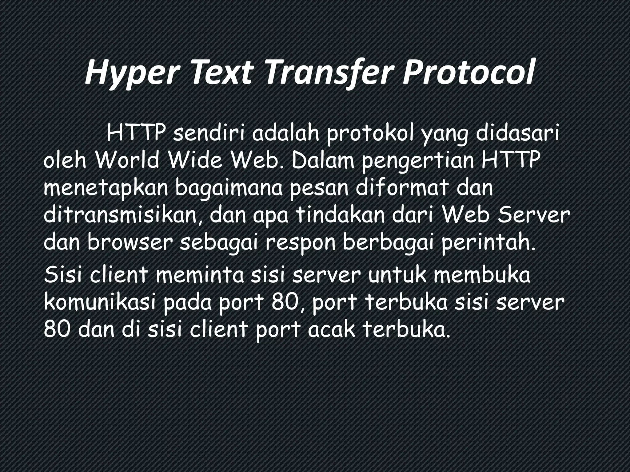 Hyper Text Transfer Protocol 
HTTP sendiri adalah protokol yang didasari 
oleh World Wide Web. Dalam pengertian HTTP 
menetapkan bagaimana pesan diformat dan 
ditransmisikan, dan apa tindakan dari Web Server 
dan browser sebagai respon berbagai perintah. 
Sisi client meminta sisi server untuk membuka 
komunikasi pada port 80, port terbuka sisi server 
80 dan di sisi client port acak terbuka. 
 