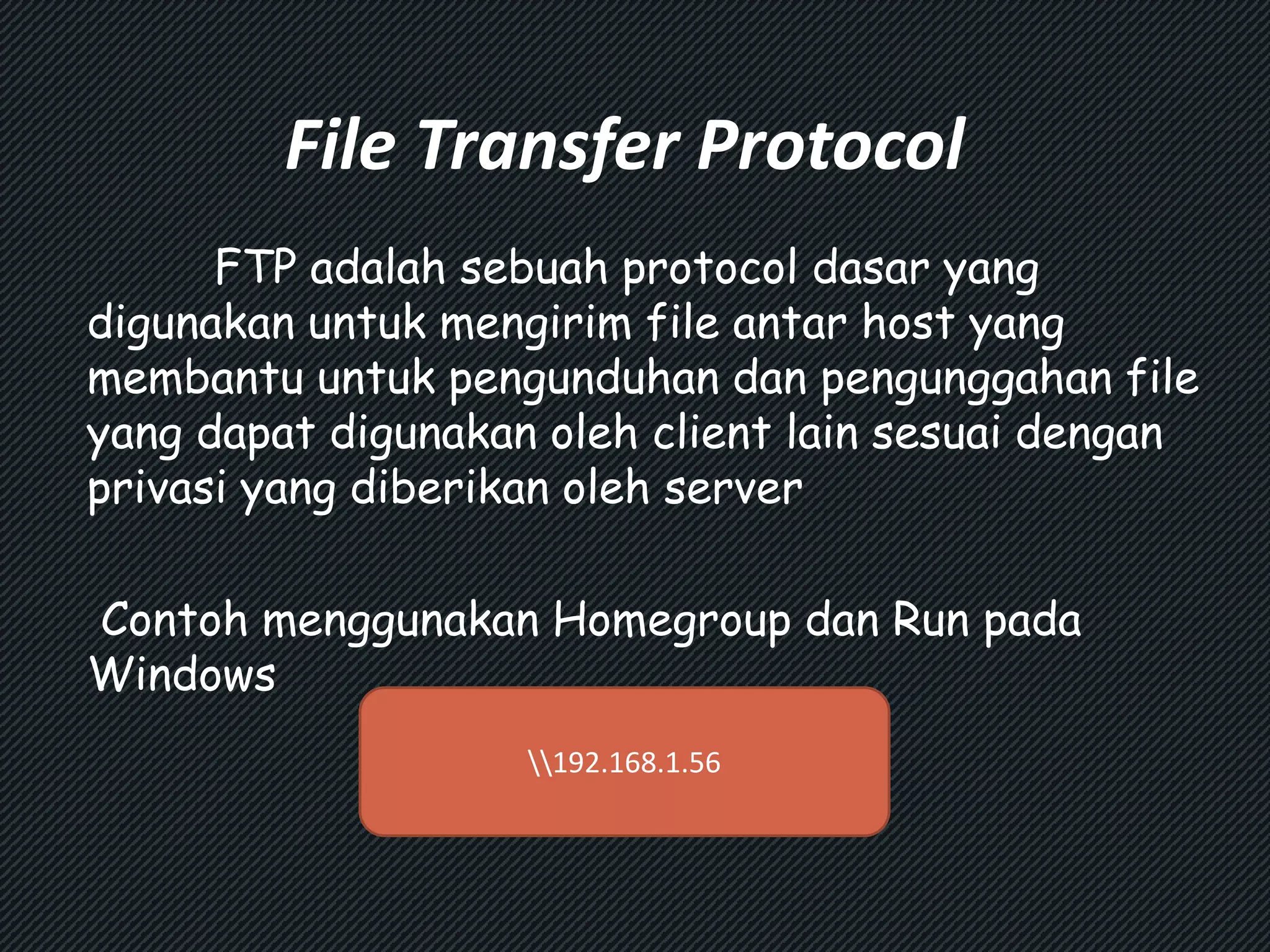 File Transfer Protocol 
FTP adalah sebuah protocol dasar yang 
digunakan untuk mengirim file antar host yang 
membantu untuk pengunduhan dan pengunggahan file 
yang dapat digunakan oleh client lain sesuai dengan 
privasi yang diberikan oleh server 
Contoh menggunakan Homegroup dan Run pada 
Windows 
192.168.1.56 
 