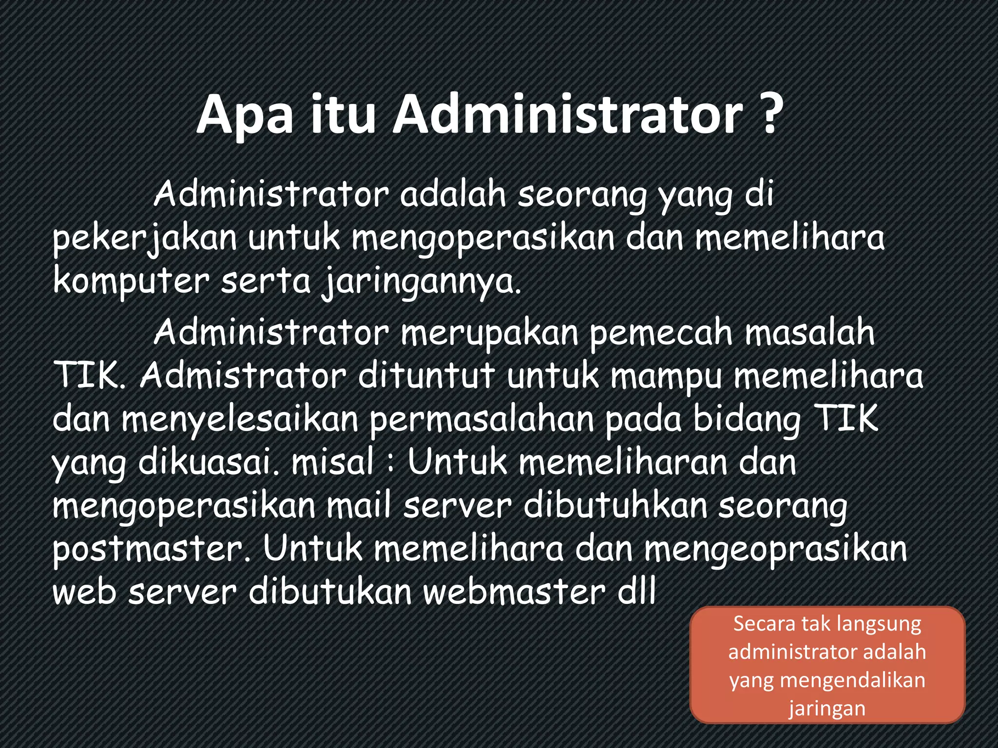 Apa itu Administrator ? 
Administrator adalah seorang yang di 
pekerjakan untuk mengoperasikan dan memelihara 
komputer serta jaringannya. 
Administrator merupakan pemecah masalah 
TIK. Admistrator dituntut untuk mampu memelihara 
dan menyelesaikan permasalahan pada bidang TIK 
yang dikuasai. misal : Untuk memeliharan dan 
mengoperasikan mail server dibutuhkan seorang 
postmaster. Untuk memelihara dan mengeoprasikan 
web server dibutukan webmaster dll 
Secara tak langsung 
administrator adalah 
yang mengendalikan 
jaringan 
 