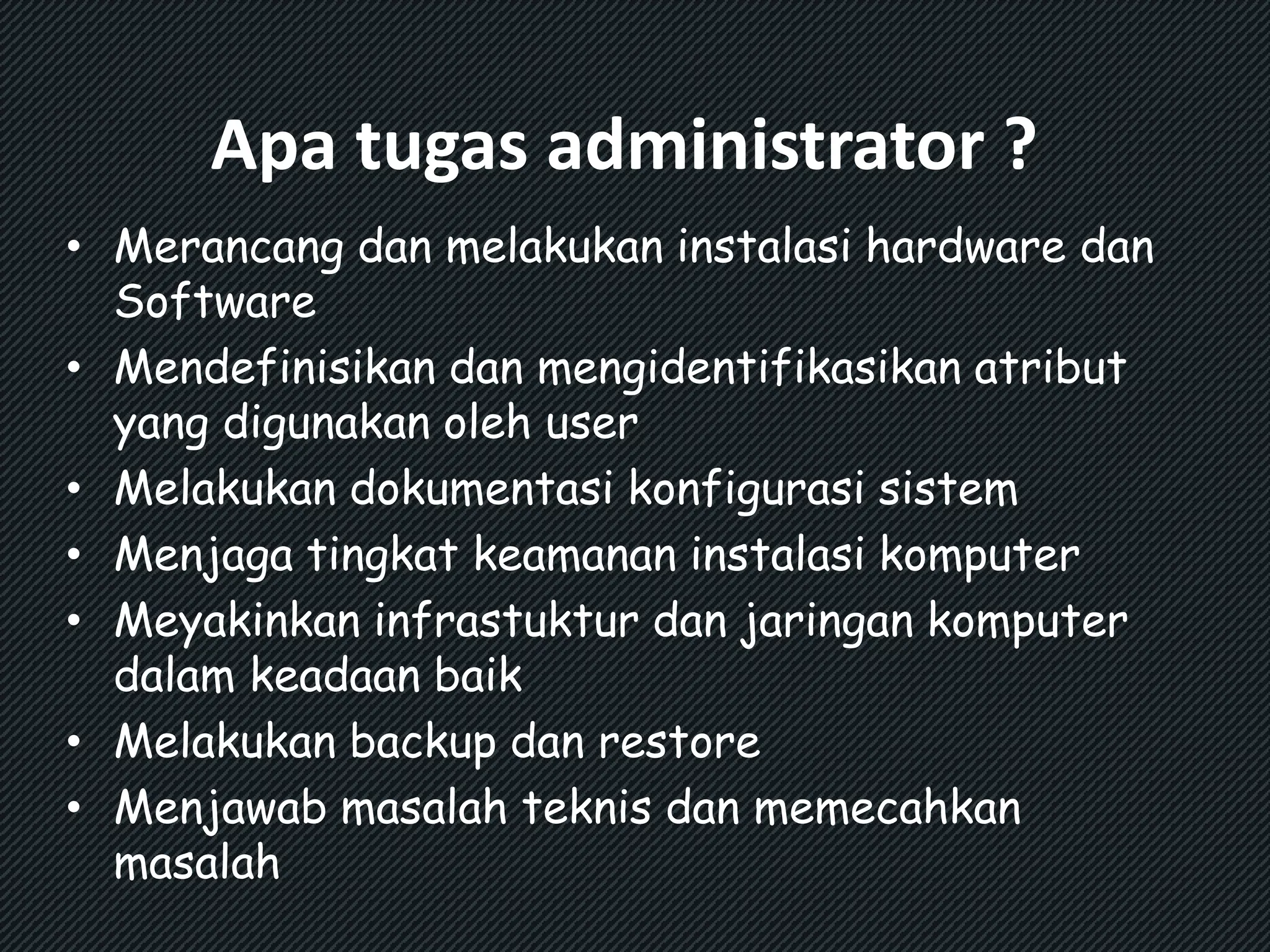 Apa tugas administrator ? 
• Merancang dan melakukan instalasi hardware dan 
Software 
• Mendefinisikan dan mengidentifikasikan atribut 
yang digunakan oleh user 
• Melakukan dokumentasi konfigurasi sistem 
• Menjaga tingkat keamanan instalasi komputer 
• Meyakinkan infrastuktur dan jaringan komputer 
dalam keadaan baik 
• Melakukan backup dan restore 
• Menjawab masalah teknis dan memecahkan 
masalah 
 