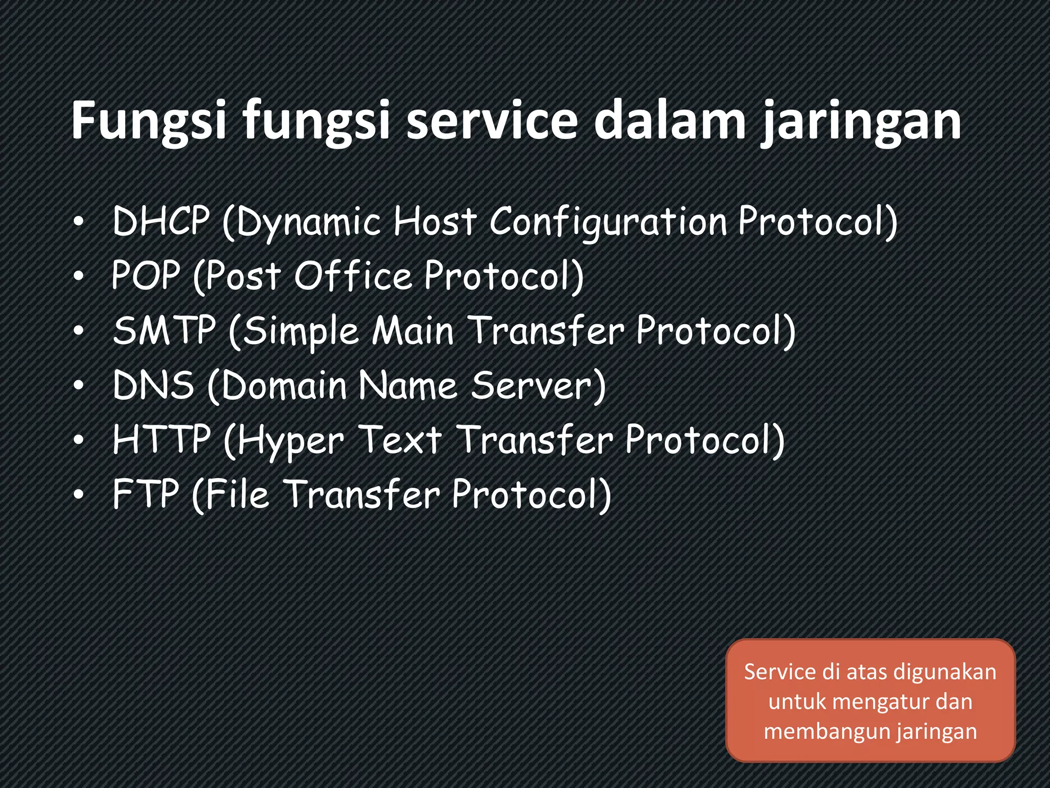 Fungsi fungsi service dalam jaringan 
• DHCP (Dynamic Host Configuration Protocol) 
• POP (Post Office Protocol) 
• SMTP (Simple Main Transfer Protocol) 
• DNS (Domain Name Server) 
• HTTP (Hyper Text Transfer Protocol) 
• FTP (File Transfer Protocol) 
Service di atas digunakan 
untuk mengatur dan 
membangun jaringan 
 