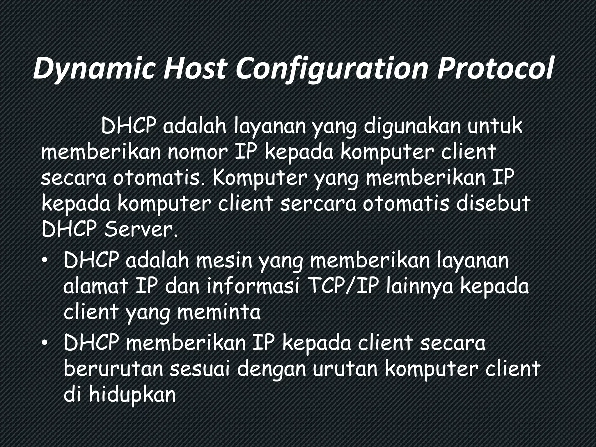 Dynamic Host Configuration Protocol 
DHCP adalah layanan yang digunakan untuk 
memberikan nomor IP kepada komputer client 
secara otomatis. Komputer yang memberikan IP 
kepada komputer client sercara otomatis disebut 
DHCP Server. 
• DHCP adalah mesin yang memberikan layanan 
alamat IP dan informasi TCP/IP lainnya kepada 
client yang meminta 
• DHCP memberikan IP kepada client secara 
berurutan sesuai dengan urutan komputer client 
di hidupkan 
 