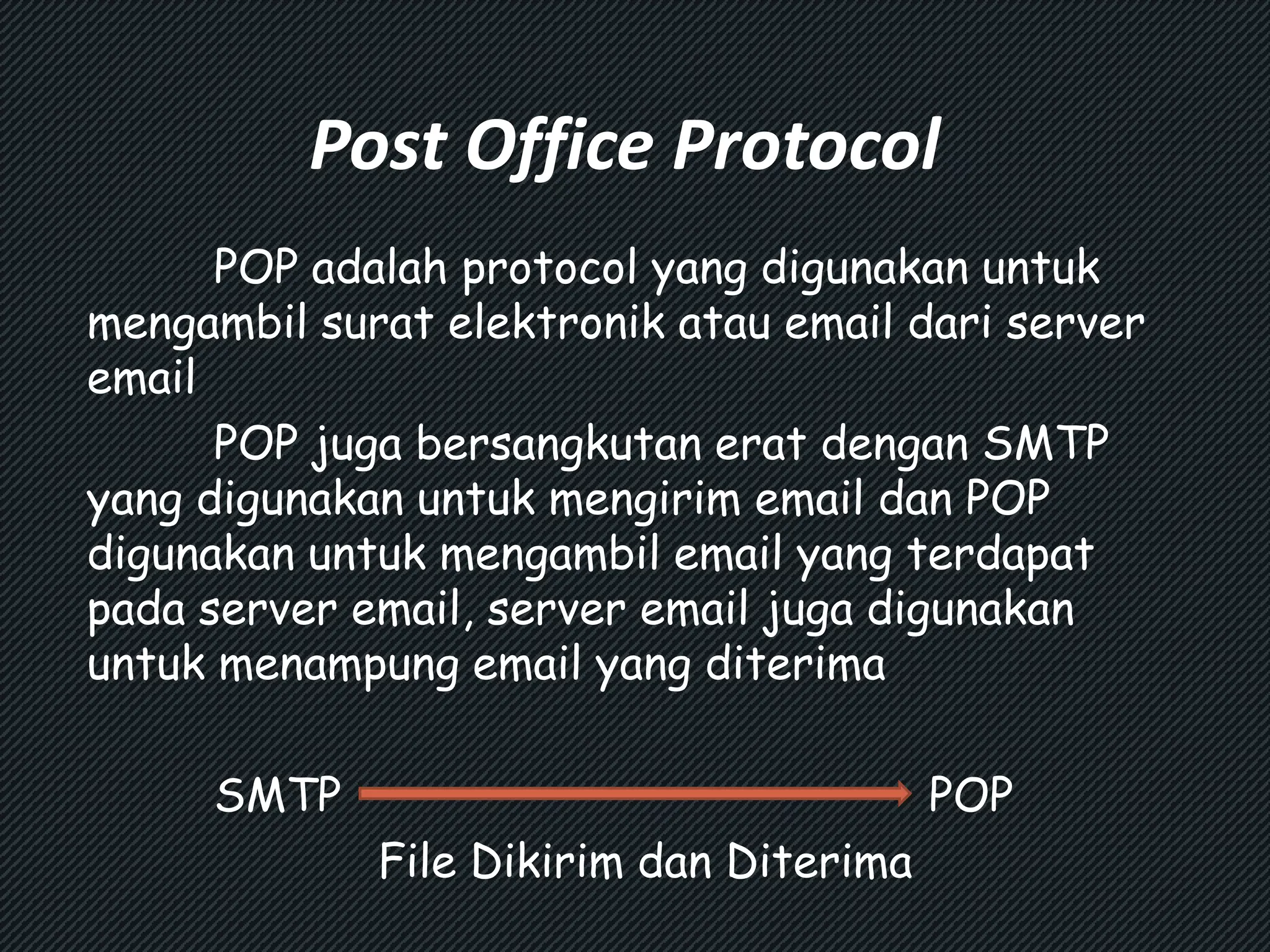 Post Office Protocol 
POP adalah protocol yang digunakan untuk 
mengambil surat elektronik atau email dari server 
email 
POP juga bersangkutan erat dengan SMTP 
yang digunakan untuk mengirim email dan POP 
digunakan untuk mengambil email yang terdapat 
pada server email, server email juga digunakan 
untuk menampung email yang diterima 
SMTP POP 
File Dikirim dan Diterima 
 