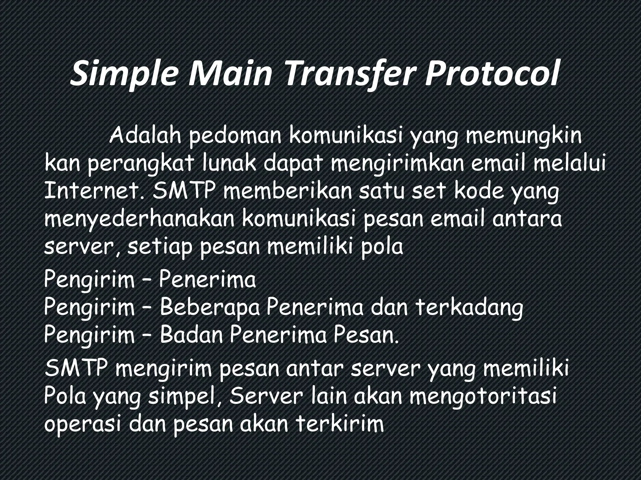 Simple Main Transfer Protocol 
Adalah pedoman komunikasi yang memungkin 
kan perangkat lunak dapat mengirimkan email melalui 
Internet. SMTP memberikan satu set kode yang 
menyederhanakan komunikasi pesan email antara 
server, setiap pesan memiliki pola 
Pengirim – Penerima 
Pengirim – Beberapa Penerima dan terkadang 
Pengirim – Badan Penerima Pesan. 
SMTP mengirim pesan antar server yang memiliki 
Pola yang simpel, Server lain akan mengotoritasi 
operasi dan pesan akan terkirim 
 