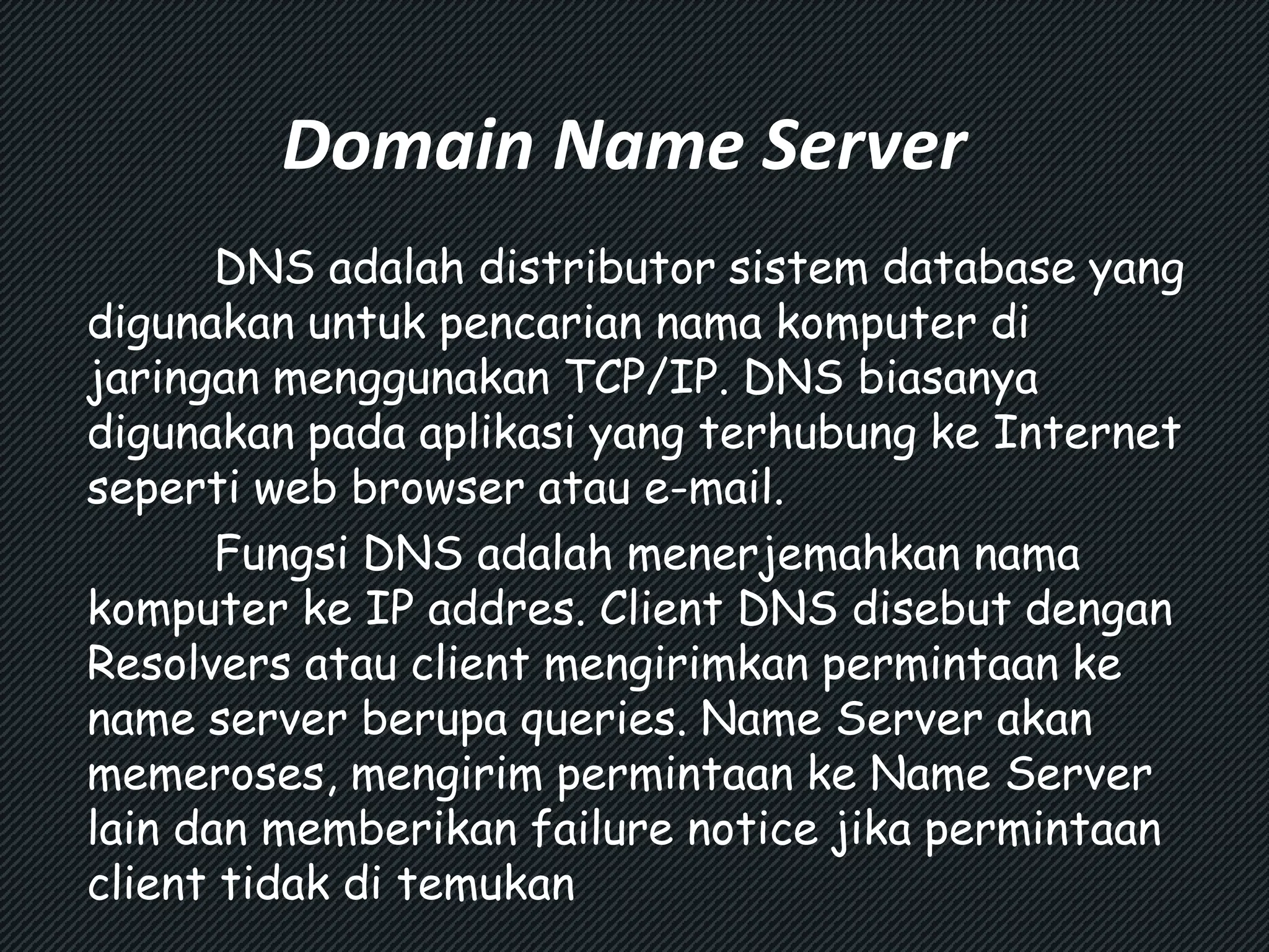 Domain Name Server 
DNS adalah distributor sistem database yang 
digunakan untuk pencarian nama komputer di 
jaringan menggunakan TCP/IP. DNS biasanya 
digunakan pada aplikasi yang terhubung ke Internet 
seperti web browser atau e-mail. 
Fungsi DNS adalah menerjemahkan nama 
komputer ke IP addres. Client DNS disebut dengan 
Resolvers atau client mengirimkan permintaan ke 
name server berupa queries. Name Server akan 
memeroses, mengirim permintaan ke Name Server 
lain dan memberikan failure notice jika permintaan 
client tidak di temukan 
 