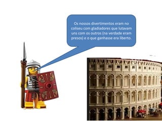 Os nossos divertimentos eram no
coliseu com gladiadores que lutavam
uns com os outros (na verdade eram
presos) e o que ganhasse era liberto.

 