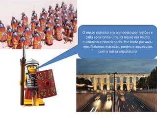 O nosso exército era composto por legiões e
cada zona tinha uma. O nosso era muito
numeroso e coordenado. Por onde passavamos faziamos estradas, pontes e aquedutos
com a nossa arquitetura

 