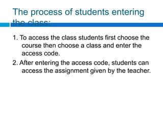 The process of students entering
the class:
1. To access the class students first choose the
course then choose a class and enter the
access code.
2. After entering the access code, students can
access the assignment given by the teacher.
 