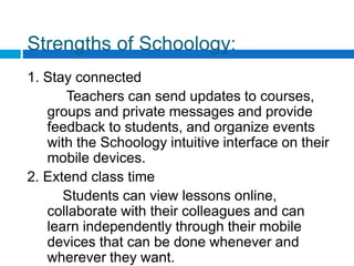 Strengths of Schoology:
1. Stay connected
Teachers can send updates to courses,
groups and private messages and provide
feedback to students, and organize events
with the Schoology intuitive interface on their
mobile devices.
2. Extend class time
Students can view lessons online,
collaborate with their colleagues and can
learn independently through their mobile
devices that can be done whenever and
wherever they want.
 