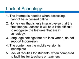 Lack of Schoology:
1. The internet is needed when accessing,
cannot be accessed offline
2. Home view that is less interactive so that the
first time you access it will be a little difficult
to recognize the features that are in
schoology.
3. Language settings that are less varied, do not
support Indonesian
4. The content on the mobile version is
incomplete
5. Lack of facilities for students, when compared
to facilities for teachers or teachers
 