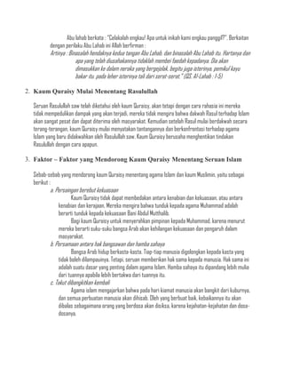 Abu lahab berkata : “Celakalah engkau! Apa untuk inikah kami engkau panggil?”. Berkaitan
         dengan perilaku Abu Lahab ini Allah berfirman :
         Artinya : Binasalah hendaknya kedua tangan Abu Lahab, dan binasalah Abu Lahab itu. Hartanya dan
                      apa yang telah diusahakannya tidaklah membei faedah kepadanya. Dia akan
                      dimasukkan ke dalam neraka yang bergejolak, begitu juga isterinya, pemikul kayu
                      bakar itu. pada leher isterinya tali dari serat-serat.” (QS. Al-Lahab : 1-5)

2. Kaum Quraisy Mulai Menentang Rasulullah

  Seruan Rasulullah saw telah diketahui oleh kaum Quraisy, akan tetapi dengan cara rahasia ini mereka
  tidak mempedulikan dampak yang akan terjadi, mereka tidak mengira bahwa dakwah Rasul terhadap Islam
  akan sangat pesat dan dapat diterima oleh masyarakat. Kemudian setelah Rasul mulai berdakwah secara
  terang-terangan, kaum Quraisy mulai menyatakan tantangannya dan berkonfrontasi terhadap agama
  Islam yang baru didakwahkan oleh Rasulullah saw. Kaum Quraisy berusaha menghentikan tindakan
  Rasulullah dengan cara apapun.

3. Faktor – Faktor yang Mendorong Kaum Quraisy Menentang Seruan Islam

  Sebab-sebab yang mendorong kaum Quraisy menentang agama Islam dan kaum Muslimin, yaitu sebagai
  berikut :
         a. Persaingan berebut kekuasaan
                   Kaum Quraisy tidak dapat membedakan antara kenabian dan kekuasaan, atau antara
             kenabian dan kerajaan. Mereka mengira bahwa tunduk kepada agama Muhammad adalah
             berarti tunduk kepada kekuasaan Bani Abdul Mutthalib.
                   Bagi kaum Quraisy untuk menyerahkan pimpinan kepada Muhammad, karena menurut
             mereka berarti suku-suku bangsa Arab akan kehilangan kekuasaan dan pengaruh dalam
             masyarakat.
         b. Persamaan antara hak bangsawan dan hamba sahaya
                    Bangsa Arab hidup berkasta-kasta. Tiap-tiap manusia digolongkan kepada kasta yang
             tidak boleh dilampauinya. Tetapi, seruan memberikan hak sama kepada manusia. Hak sama ini
             adalah suatu dasar yang penting dalam agama Islam. Hamba sahaya itu dipandang lebih mulia
             dari tuannya apabila lebih bertakwa dari tuannya itu.
         c. Takut dibangkitkan kembali
                   Agama islam mengajarkan bahwa pada hari kiamat manusia akan bangkit dari kuburnya,
             dan semua perbuatan manusia akan dihisab. Oleh yang berbuat baik, kebaikannya itu akan
             dibalas sebagaimana orang yang berdosa akan disiksa, karena kejahatan-kejahatan dan dosa-
             dosanya.
 