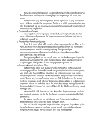 Manusia diharapkan kembali dalam keadaan tiada mempunyai kekuasaan dan pengaruh.
   Kemudian diadakan perhitungan terhadap segala perbuatannya dengan adil, hemat, dan
   cermat.
          Gambaran inilah yang mendorong mereka menolak agama baru itu yang menyebabkan
   mereka tidak mau mengikuti dan menganutnya. Gambaran ini adalah gambaran keadilan yang
   tidak diinginkan oleh tiap-tiap penganiaya. Gambaran pertanggungan jawab yang amat ditakuti
   oleh orang-orang yang berdosa.
d. Taklid kepada nenek moyang
         Taklid kepada nenek moyang secara membabi buta, dan mengikuti langkah-langkah
   mereka dalam soal-soal peribadatan dan pergaulan adalah suatu kebiasaan yang berurat
   berkat pada bangsa Arab.
e. Patung sebagai komoditi perdagangan
         Orang Arab zaman dahulu, ialah memahat patung yang menggambarkan al Lata, al „Uzza,
   Manat, dan Hubal. Patung-patung itu mereka jual kepada jamaah-jamaah haji. Agama Islam
   melarang menyembah, memahat, dan menjual patung. Saudagar-saudagar
   patung memandang agama Islam sebagai penghalang rezeki, dan akan menyebabkan
   perniagaan mereka mati dan lenyap.
         Penjaga-penjaga Kabah pun merasa pula bahwa mereka akan kehilangan kekayaan dan
   pengaruh, dahulu mereka peroleh karena mengabdi kepada patung-patung, dan melayani
   orang-orang yang datang ke Mekkah untuk mengunjungi patung-patung itu.
f. Konfrontasi kaum Quraisy terhadap Islam
         Pada permulaan Islam, kaum Quraisy berjumlah mencurahkan perhatiannya untuk
   menentang agama Islam. Pertama kali, mereka menghalangi hamba-hamba dan orang-orang
   yang lemah. Kalau Muhammad bebas mengatakan apa yang diinginkannya, tetapi hamba-
   hamba sahaya menurut pandangan mereka tidaklah bebas atas jasmani dan rohani mereka
   sendiri. „Ammar serta isterinya Sumaiyah, begitu juga Bilal, Khabab Ibnu Aris dan lain-lain
   menderita siksaan yang berat, di luar perikemanusiaan. Siksaan-siksaan ini berbagai macam,
   umpamanya pukulan dan tidak diberi makan dan minum. Yasir sampai meninggal dunia waktu
   dia sedang disiksa. Perempuan Yasir terpekik ditikam oleh Abu Jahal dengan lembing, sampai
   meninggal dunia.
         Akan tetapi Nabi tidak dapat mereka siksa, karena Bani Hasyim mempunyai kedudukan
   yang tinggi pada pandangan mereka. Dan Rasul sendiri mendapat penjagaan dari Abu Thalib
   paman beliau.
         Perlawanan kaum Quraisy pun makin tambah pula. Perlawanan itu tidak hahnya
   dihadapkan kepada hamba sahaya dan orang-orang yang lemah,
         Nabi mereka tuduh mengadakan perpecahan antara orang-orang dengan keluarga dan
   hamba-hamba sahayanya, serta menghasut pemuda-pemuda yang menjadi pengikutnya,
   menghinakan nenek moyang mereka dan dewa-dewa yang mereka sembah.
 