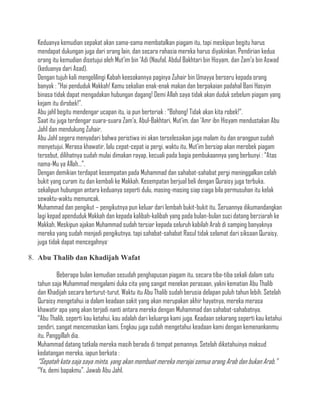 Keduanya kemudian sepakat akan sama-sama membatalkan piagam itu, tapi meskipun begitu harus
  mendapat dukungan juga dari orang lain, dan secara rahasia mereka harus diyakinkan. Pendirian kedua
  orang itu kemudian disetujui oleh Mut‟im bin „Adi (Naufal, Abdul Bakhtari bin Hisyam, dan Zam‟a bin Aswad
  (keduanya dari Asad).
  Dengan tujuh kali mengelilingi Kabah keesokannya paginya Zuhair bin Umayya berseru kepada orang
  banyak : “Hai penduduk Makkah! Kamu sekalian enak-enak makan dan berpakaian padahal Bani Hasyim
  binasa tidak dapat mengadakan hubungan dagang! Demi Allah saya tidak akan duduk sebelum piagam yang
  kejam itu dirobek!”.
  Abu jahl begitu mendengar ucapan itu, ia pun berteriak : “Bohong! Tidak akan kita robek!”.
  Saat itu juga terdengar suara-suara Zam‟a, Abul-Bakhtari, Mut‟im, dan „Amr ibn Hisyam mendustakan Abu
  Jahl dan mendukung Zuhair.
  Abu Jahl segera menyadari bahwa peristiwa ini akan terselesaikan juga malam itu dan orangpun sudah
  menyetujui. Merasa khawatir, lalu cepat-cepat ia pergi, waktu itu, Mut‟im bersiap akan merobek piagam
  tersebut, dilihatnya sudah mulai dimakan rayap, kecuali pada bagia pembukaannya yang berbunyi : “Atas
  nama-Mu ya Allah…”.
  Dengan demikian terdapat kesempatan pada Muhammad dan sahabat-sahabat pergi meninggalkan celah
  bukit yang curam itu dan kembali ke Makkah. Kesempatan berjual beli dengan Quraisy juga terbuka,
  sekalipun hubungan antara keduanya seperti dulu, masing-masing siap siaga bila permusuhan itu kelak
  sewaktu-waktu memuncak.
  Muhammad dan pengikut – pengikutnya pun keluar dari lembah bukit-bukit itu. Seruannya dikumandangkan
  lagi kepad apenduduk Makkah dan kepada kalibah-kalibah yang pada bulan-bulan suci datang berziarah ke
  Makkah. Meskipun ajakan Muhammad sudah tersiar kepada seluruh kabilah Arab di samping banyaknya
  mereka yang sudah menjadi pengikutnya, tapi sahabat-sahabat Rasul tidak selamat dari siksaan Quraisy,
  juga tidak dapat mencegahnya.

8. Abu Thalib dan Khadijah Wafat

           Beberapa bulan kemudian sesudah penghapusan piagam itu, secara tiba-tiba sekali dalam satu
  tahun saja Muhammad mengalami duka cita yang sangat menekan perasaan, yakni kematian Abu Thalib
  dan Khadijah secara berturut-turut. Waktu itu Abu Thalib sudah berusia delapan puluh tahun lebih. Setelah
  Quraisy mengetahui ia dalam keadaan sakit yang akan merupakan akhir hayatnya, mereka merasa
  khawatir apa yang akan terjadi nanti antara mereka dengan Muhammad dan sahabat-sahabatnya.
  “Abu Thalib, seperti kau ketahui, kau adalah dari keluarga kami juga. Keadaan sekarang seperti kau ketahui
  sendiri, sangat mencemaskan kami. Engkau juga sudah mengetahui keadaan kami dengan kemenankanmu
  itu. Panggillah dia.
  Muhammad datang tatkala mereka masih berada di tempat pemannya. Setelah diketahuinya maksud
  kedatangan mereka, iapun berkata :
  “Sepatah kata saja saya minta, yang akan membuat mereka merajai semua orang Arab dan bukan Arab.”
  “Ya, demi bapakmu”. Jawab Abu Jahl.
 
