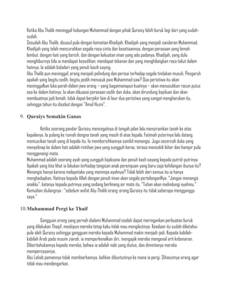 Ketika Abu Thalib meninggal hubungan Muhammad dengan pihak Quraisy lebih buruk lagi dari yang sudah-
  sudah.
  Sesudah Abu Thalib, disusul pula dengan kematian Khadijah, Khadijah yang menjadi sandaran Muhammad,
  Khadijah yang telah mencurahkan segala rasa cinta dan kesetiaannya, dengan perasaan yang lemah
  lembut, dengan hati yang bersih, dan dengan kekuatan iman yang ada padanya. Khadijah, yang dulu
  menghiburnya bila ia mendapat kesedihan, mendapat tekanan dan yang menghilangkan rasa takut dalam
  hatinya. Ia adalah bidadari yang penuh kasih saying.
  Abu Thalib pun meninggal, orang menjadi pelindung dan perisai terhadap segala tindakan musuh. Pengaruh
  apakah yang begitu sedih, begitu pedih menusuk jiwa Muhammad saw? Dua peristiwa itu akan
  meninggalkan luka parah dalam jiwa orang – yang bagaimanapun kuatnya – akan menusukkan racun putus
  asa ke dalam hatinya. Ia akan dikuasai perasaan sedih dan duka, akan dirundung kepiluan dan akan
  membuatnya jadi lemah, tidak dapat berpikir lain di laur dua peristiwa yang sangat mengharukan itu,
  sehingga tahun itu disebut dengan ”Amul Huzni”.

9. Quraiys Semakin Ganas

          Ketika seorang pandar Quraisy mencegatnya di tengah jalan lalu menyiramkan tanah ke atas
  kepalanya. Ia pulang ke rumah dengna tanah yang masih di atas kepala. Fatimah puterinya lalu datang
  mencucikan tanah yang di kepala itu. Ia membersihkannya sambil menangis. Juga secercah duka yang
  menyelinap ke dalam hati adalah rintihan jiwa yang sungguh keras, terasa mencekik leher dan hampir pula
  menggenangi mata.
  Muhammad adalah seorang ayah yang sungguh bijaksana dan penuh kash sayang kepada putrid-putrinya.
  Apakah yang kita lihat ia lakukan terhadap tangisan anak perempuan yang baru saja kehilangan ibunya itu?
  Menangis hanya karena melapetaka yang menimpa ayahnya? Tidak lebih dari semua itu ia hanya
  menghadapkan. Hatinya kepada Allah dengan penuh iman akan segala pertolonganNya. “Jangan menangis
  anakku”, katanya kepada putrinya yang sedang berlinang air mata itu. “Tuhan akan melindungi ayahmu.”
  Kemudian diulangnya : “sebelum wafat Abu Thalib orang-orang Quraisy itu tidak seberapa mengganggu
  saya.”

10.Muhammad Pergi ke Thaif

          Gangguan orang yang pernah dialami Muhammad seolah dapat meringankan perbuatan buruk
  yang dilakukan Thaqif, meskipun mereka tetap kaku tidak mau mengikutinya. Keadaan itu sudah diketahui
  pula oleh Quraisy sehingga gangguan mereka kepada Muhammad makin menjadi-jadi. Kepada kabilah-
  kabilah Arab pada musim ziarah, ia memperkenalkan diri, mengajak mereka mengenal arti kebenaran.
  Diberitahukannya kepada mereka, bahwa ia adalah nabi yang diutus, dan dimintanya mereka
  mempercayainya.
  Abu Lahab pamannya tidak membiarkannya, bahkan dibuntutinya ke mana ia pergi. Dihasutnya orang agar
  tidak mau mendengarkan.
 
