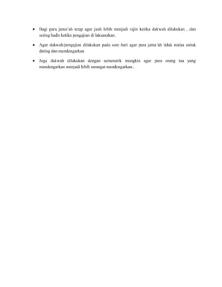 •   Bagi para jama’ah tetap agar jauh lebih menjadi rajin ketika dakwah dilakukan , dan
    sering hadir ketika pengajian di laksanakan.

•   Agar dakwah/pengajian dilakukan pada sore hari agar para jama’ah tidak malas untuk
    dating dan mendengarkan

•   Juga dakwah dilakukan dengan semenarik mungkin agar para orang tua yang
    mendengarkan menjadi lebih semngat mendengarkan..
 