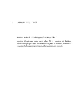 I.   LAPORAN PENELITIAN




     Mushola Al-Latif , di jl.cilenggang 2 serpong-BSD.

     Mushola dibuat pada bulan maret tahun 2010. Mushola ini didirikan
     untuk keluarga agar dapat melakukan solat jama’ah bersama, serta untuk
     pengajian keluarga yang sering diadakan pada malam jum’at .
 