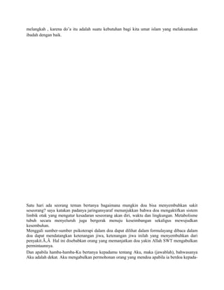 melangkah , karena do’a itu adalah suatu kebutuhan bagi kita umat islam yang melaksanakan
ibadah dengan baik.




Satu hari ada seorang teman bertanya bagaimana mungkin doa bisa menyembuhkan sakit
seseorang? saya katakan padanya jaringansyaraf menunjukkan bahwa doa mengaktifkan sistem
limbik otak yang mengatur kesadaran seseorang akan diri, waktu dan lingkungan. Metabolisme
tubuh secara menyeluruh juga bergerak menuju keseimbangan sekaligus mewujudkan
kesembuhan.
Menggali sumber-sumber psikoterapi dalam doa dapat dilihat dalam formulayang dibaca dalam
doa dapat mendatangkan ketenangan jiwa, ketenangan jiwa inilah yang menyembuhkan dari
penyakit.Ã‚Â Hal ini disebabkan orang yang memanjatkan doa yakin Allah SWT mengabulkan
permintaannya.
Dan apabila hamba-hamba-Ku bertanya kepadamu tentang Aku, maka (jawablah), bahwasanya
Aku adalah dekat. Aku mengabulkan permohonan orang yang mendoa apabila ia berdoa kepada-
 