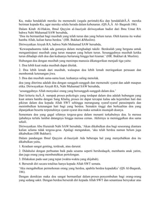 Ku, maka hendaklah mereka itu memenuhi (segala perintah)-Ku dan hendaklahÃ‚Â mereka
beriman kepada-Ku, agar mereka selalu berada dalam kebenaran. (QS.Ã‚Â Al- Baqarah:186).
Dalam Kitab Al-Hakim, Ibnul Qayyim al-Jauziyah diriwayatkan hadist dari Ibnu Umar RA
bahwa Nabi Muhamad SAW bersabda,
‘Doa itu bermanfaat bagi musibah yang telah turun dan yang belum turun. Oleh karena itu wahai
hamba Allah, kalian harus berdoa.’ (HR. Bukhari &Muslim).
Diriwayatkan Aisyah RA, bahwa Nabi Muhamad SAW bersabda,
‘Kewaspadaanmu tidak ada gunanya dalam menghadapi takdir. Berdoalah yang berguna untuk
mengantisipasi musibah yang turun maupun yang belum turun. Sesungguhnya musibah ketika
turun dihadapi oleh doa dan keduanya bertarung hingga hari kiamat.’ (HR. Bukhari & Muslim).
Hubungan doa dengan musibah yang menimpa manusia dikategorikan menjadi tiga yaitu:
1. Doa lebih kuat maka musibah dapat ditolak.
2. Doa lebih lemah dari musibah, walaupun doa lebih lemah meringankan perasaan dan
membentuk ketenangan jiwa.
3. Doa dan musibah sama-sama kuat, keduanya saling menolak.
doa yang diterima adalah doa dengan sungguh-sungguh dan memenuhi syarat dan adab maupun
etika. Diriwayatkan Aisyah RA, Nabi Muhamad SAW bersabda,
‘sesungguhnya Allah menyukai orang yang bersungguh-sungguh dalam doa.’
Dari kriteria ituÃ‚Â nampak proses psikologis yang terdapat dalam doa adalah hubungan yang
kuat antara hamba dengan Sang Khaliq, proses ini dapat tercapai kalau ada kejernihan hati dan
pikiran dalam doa kepada Allah SWT sehingga merangsang syaraf-syaraf parasimpatis dan
menimbulkan ketenangan hati bagi yang berdoa. Semakin tinggi dan berkualitas doa yang
dipanjatkan beserta terpenuhinya syarat-syarat doa maka semakin mustajab doanya.
Sementara doa yang gagal sifatnya tergesa-gesa dalam menanti terkabulnya doa. Ia merasa
ijabahnya terlalu lambat datangnya hingga merasa cemas. Akhirnya ia meninggalkan doa sama
sekali.
Diriwayatkan Abu Hurairah Nabi SAW bersabda, ‘Akan dikabulkan doa bagi seseorang diantara
kalian selama tidak tergesa-gesa. Apalagi mengatakan, ‘aku telah berdoa namun belum juga
dikabulkan (HR Bukhari).
Dalam pandangan Ibnul Qayyim al-Jauziyah Ada beberapa hal yang menyebabkan doa itu
dikabulkan yaitu,
1. Keadaan sangat genting, terdesak, atau darurat.
2. Didahului dengan perbuatan baik pada sesama seperti bershodaqoh, membantu anak yatim,
dan juga orang yang membutuhkan pertolongan.
3. Dilakukan pada saat yang tepat (waktu-waktu yang diijabah).
4. Berserah diri secara totalitas hanya kepada Allah SWT semata.
‘Aku mengabulkan permohonan orang yang berdoa, apabila berdoa kepadaKu’ (QS Al-Baqarah,
186).
Dengan demikian maka doa sangat bermanfaat dalam proses penyembuhan bagi orang-orang
yang sedang sakit. Dengan berdoa berserah diri kepada Allah SWT dan senantiasa bersyukur atas
 