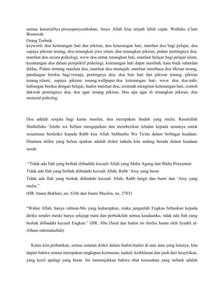 semua karuniaNya prosespenyembuhan, Insya Allah bisa terjadi lebih cepat. Wallahu a’lam
Bissawab.
Orang Terbaik
keyword: doa ketenangan hati dan pikiran, doa ketenangan hati, manfaat doa bagi pelajar, doa
supaya pikiran tenang, doa tenangkan jiwa islam, doa tenangkan pikiran, pidato pentingnya doa,
manfaat doa secara psikologi, www doa untuk tenangkan hati, manfaat belajar bagi pelajar islam,
keuntungan doa dalam perspektif psikologi, ketenangan hati dapat musibah, kata biajk sabardan
ikhlas, Pidato tentang manfaat doa, manfaat doa mustajab, manfaat membaca doa fikiran terang,
pandangan berdoa bagi remaja, pentingnya doa, doa biar hati dan pikiran tenang, pikiran
tenang islami, supaya pikiran tenang,wallpaper doa ketenangan hati, www doa doa nabi,
hubungan berdoa dengan belajar, hadist manfaat doa, ceramah mengenai ketenangan hati, contoh
dakwah pentingnya doa, doa agar tenang pikiran, Doa apa agar di tenangkan pikiran, doa
menurut psikolog.



Doa adalah senjata bagi kamu muslim, doa merupakan ibadah yang mulia. Rasulullah
Shallallahu 'Alaihi wa Sallam mengajarkan dan memberikan teladan kepada umatnya untuk
senantiasa berdzikir kepada Rabb kita Allah Subhanhu Wa Ta'ala dalam berbagai keadaan.
Diantara dzikir yang beliau ajarkan adalah dzikir tatkala kita sedang berada dalam keadaan
susah.


“Tidak ada Ilah yang berhak diibadahi kecuali Allah yang Maha Agung dan Maha Penyantun
Tidak ada Ilah yang berhak diibadahi kecuali Allah, Rabb ‘Arsy yang besar
Tidak ada Ilah yang berhak diibadahi kecuali Allah, Rabb langit dan bumi dan ‘Arsy yang
mulia.”
(HR. Imam Bukhari, no. 6346 dan Imam Muslim, no. 2703)


“Wahai Allah, hanya rahmat-Mu yang kuharapkan, maka janganlah Engkau bebankan kepada
diriku sendiri meski hanya sekejap mata dan perbaikilah semua keadaanku, tidak ada Ilah yang
berhak diibadahi kecuali Engkau.” (HR. Abu Daud dan hadist ini dinilai hasan oleh Syaikh al-
Albani rahimahullah)


  Kalau kita perhatikan, semua untaian dzikir dalam hadist-hadist di atas atau yang lainnya, kita
dapati bahwa semua merupakan ungkapan keimanan, tauhid, keikhlasan dan jauh dari kesyirikan,
yang kecil apalagi yang besar. Ini menunjukkan bahwa obat kesusahan yang terbaik adalah
 