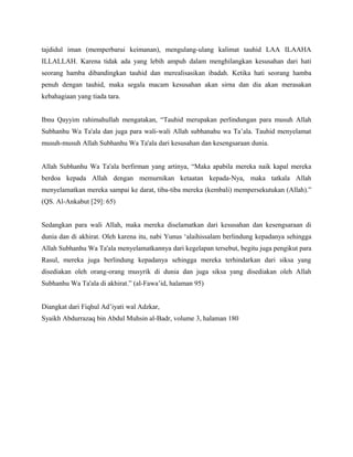 tajdidul iman (memperbarui keimanan), mengulang-ulang kalimat tauhid LAA ILAAHA
ILLALLAH. Karena tidak ada yang lebih ampuh dalam menghilangkan kesusahan dari hati
seorang hamba dibandingkan tauhid dan merealisasikan ibadah. Ketika hati seorang hamba
penuh dengan tauhid, maka segala macam kesusahan akan sirna dan dia akan merasakan
kebahagiaan yang tiada tara.


Ibnu Qayyim rahimahullah mengatakan, “Tauhid merupakan perlindungan para musuh Allah
Subhanhu Wa Ta'ala dan juga para wali-wali Allah subhanahu wa Ta’ala. Tauhid menyelamat
musuh-musuh Allah Subhanhu Wa Ta'ala dari kesusahan dan kesengsaraan dunia.


Allah Subhanhu Wa Ta'ala berfirman yang artinya, “Maka apabila mereka naik kapal mereka
berdoa kepada Allah dengan memurnikan ketaatan kepada-Nya, maka tatkala Allah
menyelamatkan mereka sampai ke darat, tiba-tiba mereka (kembali) mempersekutukan (Allah).”
(QS. Al-Ankabut [29]: 65)


Sedangkan para wali Allah, maka mereka diselamatkan dari kesusahan dan kesengsaraan di
dunia dan di akhirat. Oleh karena itu, nabi Yunus ‘alaihissalam berlindung kepadanya sehingga
Allah Subhanhu Wa Ta'ala menyelamatkannya dari kegelapan tersebut, begitu juga pengikut para
Rasul, mereka juga berlindung kepadanya sehingga mereka terhindarkan dari siksa yang
disediakan oleh orang-orang musyrik di dunia dan juga siksa yang disediakan oleh Allah
Subhanhu Wa Ta'ala di akhirat.” (al-Fawa’id, halaman 95)


Diangkat dari Fiqhul Ad’iyati wal Adzkar,
Syaikh Abdurrazaq bin Abdul Muhsin al-Badr, volume 3, halaman 180
 