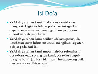 Isi Do’a 
 Ya Allah ya tuhan kami mudahkan kami dalam 
mengikuti kegiatan belajar pada hari ini agar kami 
dapat menerima dan mengingat ilmu yang akan 
diberikan oleh guru kami. 
 Ya Allah ya tuhan kami berikanlah kami petunjuk, 
kesehatan, serta kekuatan untuk mengikuti kegiatan 
belajar pada hari ini. 
 Ya Allah ya tuhan kami ampunilah dosa-dosa kami, 
dosa-dosa kedua orang tua kami, dosa-dosa bapak 
ibu guru kami. Jadikan lidah kami berucap yang baik 
dan cerdaskan pikiran kami 
 