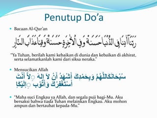Penutup Do’a 
 Bacaan Al-Qur’an 
“Ya Tuhan, berilah kami kebaikan di dunia dan kebaikan di akhirat, 
serta selamatkanlah kami dari siksa neraka.” 
 Mensucikan Allah 
سُبْحَانَكَاللَّهُمََّّ وَبِحَمْدِكََّ أَشَّْهَدَُّ أَنَّْ لََّ إِلهََّ لََِِّّ أَنْتََّ 
أَسْتَغْفِرُكََّ وَأَتوُْب إِِلَيْكَإ 
 “Maha suci Engkau ya Allah, dan segala puji bagi-Mu. Aku 
bersaksi bahwa tiada Tuhan melainkan Engkau. Aku mohon 
ampun dan bertaubat kepada-Mu.” 
 