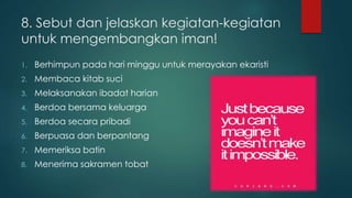 8. Sebut dan jelaskan kegiatan-kegiatan 
untuk mengembangkan iman! 
1. Berhimpun pada hari minggu untuk merayakan ekaristi 
2. Membaca kitab suci 
3. Melaksanakan ibadat harian 
4. Berdoa bersama keluarga 
5. Berdoa secara pribadi 
6. Berpuasa dan berpantang 
7. Memeriksa batin 
8. Menerima sakramen tobat 
 