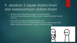 9. Jelaskan 2 aspek dalam iman 
dan kebersamaan dalam iman! 
a) Terlibat dalam kelompok sungguh menyenangkan 
Iman kita berkembang dan terlibat dalam kegiatan gerejani yang 
kita ikuti. 
b) Peran jemaat dalam pengembangan iman 
Iman kita bertumbuh dan berkembang karena peran umat, baik 
dalam keluarga,lingkungan, maupun stasi dan paroki. 
 