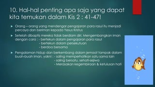 10. Hal-hal penting apa saja yang dapat 
kita temukan dalam Kis 2 : 41-47! 
 Orang – orang yang mendengar pengajaran para rasul itu menjadi 
percaya dan beriman kepada Yesus Kristus 
 Setelah dibaptis mereka tidak berdiam diri. Mengembangkan iman 
dengan cara : - bertekun dalam pengajaran para rasul 
- bertekun dalam persekutuan 
- berdoa bersama 
 Pengalaman hidup dan berkembang dalam jemaat tampak dalam 
buah-buah iman, yakni : - saling memperhatikan satu sama lain 
- saling bersatu, sehati-sejiwa 
- Merasakan kegembiraan & ketulusan hati 
 