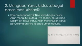 2. Mengapa Yesus kristus sebagai 
dasar iman kristiani? 
 Karena dengan kasihNYa yang begitu besar, 
Allah mengutus putera-Nya sendiri, Yesus kristus . 
Dalam diri Yesus kristus, Allah menunjukan karya 
penyelamatan Nya kepada umat manusia. 
 