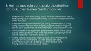 3. Hal-hal apa saja yang perlu diperhatikan 
dari dokumen Lumen Gentium art-14? 
1. Kita percaya akan Alllah yang masih terus berkarya dalam Yesus 
Kristus yang hadir dalam rohNya yang kudus untuk menyelamatkan 
umat manusia 
2. Gereja rindu agar semakin banyak orang, bahkan semua orang 
yang percaya kepada Allah bergabung dan menjadi anggota 
gereja agar dapat menikmati keselamatan yang dijanjikan Allah 
3. Untuk dapat berabung dalam gereja katolik, maka syarat yang 
paling penting adalah iman akan Yesus kristus yang dinyatakan 
dalam kesediaan menerima baptisan. 
4. Orang yang bergabung dengan gereja katolik mempunyai 
kewajiban : menerima tata-susunan gereja dan para 
pemimpinnya, serta berbagai pelayanan gereja, serta 
memperkokoh kesatuan gereja katolik 
 