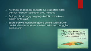 5. Keterlibatan sebagai anggota Gereja katolik tidak 
bersifat setengah-setengah atau mendua 
6. Setiap pribadi anggota gereja katolik makin kaya 
dalam cinta kasih 
7. Sadar bahwa menjadi anggota gereja katolik bukan 
hasil dari usaha manusia, melainkan karena panggilan 
Allah sendiri. 
 