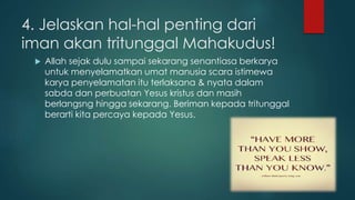 4. Jelaskan hal-hal penting dari 
iman akan tritunggal Mahakudus! 
 Allah sejak dulu sampai sekarang senantiasa berkarya 
untuk menyelamatkan umat manusia scara istimewa 
karya penyelamatan itu terlaksana & nyata dalam 
sabda dan perbuatan Yesus kristus dan masih 
berlangsng hingga sekarang. Beriman kepada tritunggal 
berarti kita percaya kepada Yesus. 
 