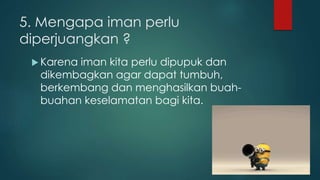 5. Mengapa iman perlu 
diperjuangkan ? 
Karena iman kita perlu dipupuk dan 
dikembagkan agar dapat tumbuh, 
berkembang dan menghasilkan buah-buahan 
keselamatan bagi kita. 
 
