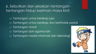 6. Sebutkan dan jelaskan tantangan-tantangan 
hidup beriman masa kini! 
a) Tantangan untuk bersikap jujur 
b) Tantangan untuk bersikap dan bertindak peduli 
c) Tantangan moral 
d) Tantangan dari agama lain 
e) Tantangan media informasi dan teknologi 
 