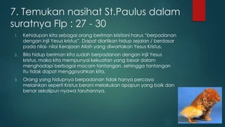 7. Temukan nasihat St.Paulus dalam 
suratnya Flp : 27 - 30 
1. Kehidupan kita sebagai orang beriman kristiani harus “berpadanan 
dengan injil Yesus kristus”. Dapat diartikan hidup sejalan / berdasar 
pada nilai- nilai Kerajaan Allah yang diwartakan Yesus Kristus. 
2. Bila hidup beriman kita sudah berpadanan dengan injil Yesus 
kristus, maka kita mempunyai kekuatan yang besar dalam 
menghadapi berbagai macam tantangan, sehingga tantangan 
itu tidak dapat menggoyahkan kita. 
3. Orang yang hidupnya berpadanan tidak hanya percaya 
melainkan seperti Kristus berani melakukan apapun yang baik dan 
benar sekalipun nyawa taruhannya. 
 