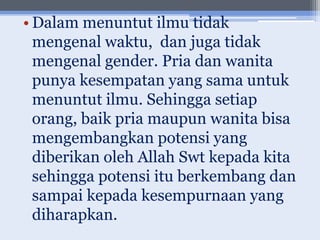 • Dalam menuntut ilmu tidak
  mengenal waktu, dan juga tidak
  mengenal gender. Pria dan wanita
  punya kesempatan yang sama untuk
  menuntut ilmu. Sehingga setiap
  orang, baik pria maupun wanita bisa
  mengembangkan potensi yang
  diberikan oleh Allah Swt kepada kita
  sehingga potensi itu berkembang dan
  sampai kepada kesempurnaan yang
  diharapkan.
 