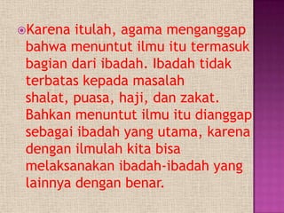 Karena  itulah, agama menganggap
 bahwa menuntut ilmu itu termasuk
 bagian dari ibadah. Ibadah tidak
 terbatas kepada masalah
 shalat, puasa, haji, dan zakat.
 Bahkan menuntut ilmu itu dianggap
 sebagai ibadah yang utama, karena
 dengan ilmulah kita bisa
 melaksanakan ibadah-ibadah yang
 lainnya dengan benar.
 