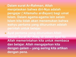  Dalam surat Ar-Rahman, Allah
  menjelaskan bahwa diri-Nya adalah
  pengajar (‘Allamahu al-Bayan) bagi umat
  Islam. Dalam agama-agama lain selain
  Islam kita tidak akan menemukan bahwa
  wahyu pertama yang diturunkan adalah
  perintah untuk belajar.
 Ayat pertama yang diturunkan Allah
  adalah Surat Al-‘Alaq, di dalam ayat itu
  Allah memerintahan kita untuk membaca
  dan belajar. Allah mengajarkan kita
  dengan qalam – yang sering kita artikan
  dengan pena.
 