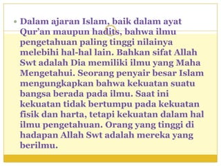  Dalam ajaran Islam, baik dalam ayat
 Qur’an maupun hadits, bahwa ilmu
 pengetahuan paling tinggi nilainya
 melebihi hal-hal lain. Bahkan sifat Allah
 Swt adalah Dia memiliki ilmu yang Maha
 Mengetahui. Seorang penyair besar Islam
 mengungkapkan bahwa kekuatan suatu
 bangsa berada pada ilmu. Saat ini
 kekuatan tidak bertumpu pada kekuatan
 fisik dan harta, tetapi kekuatan dalam hal
 ilmu pengetahuan. Orang yang tinggi di
 hadapan Allah Swt adalah mereka yang
 berilmu.
 
