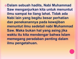  Dalam sebuah hadits, Nabi Muhammad
 Saw menganjurkan kita untuk menuntut
 ilmu sampai ke liang lahat. Tidak ada
 Nabi lain yang begitu besar perhatian
 dan penekanannya pada kewajiban
 menuntut ilmu sedetail nabi Muhammad
 Saw. Maka bukan hal yang asing jika
 waktu itu kita mendengar bahwa Islam
 memegang peradaban penting dalam
 ilmu pengetahuan.
 