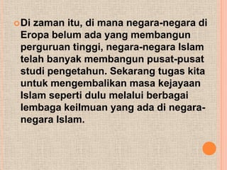  Dizaman itu, di mana negara-negara di
 Eropa belum ada yang membangun
 perguruan tinggi, negara-negara Islam
 telah banyak membangun pusat-pusat
 studi pengetahun. Sekarang tugas kita
 untuk mengembalikan masa kejayaan
 Islam seperti dulu melalui berbagai
 lembaga keilmuan yang ada di negara-
 negara Islam.
 