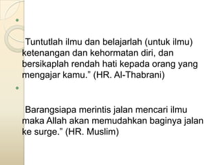 

     Tuntutlah ilmu dan belajarlah (untuk ilmu)
    ketenangan dan kehormatan diri, dan
    bersikaplah rendah hati kepada orang yang
    mengajar kamu.” (HR. Al-Thabrani)



     Barangsiapa merintis jalan mencari ilmu
    maka Allah akan memudahkan baginya jalan
    ke surge.” (HR. Muslim)
 