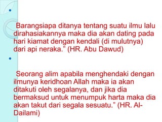 

     Barangsiapa ditanya tentang suatu ilmu lalu
    dirahasiakannya maka dia akan dating pada
    hari kiamat dengan kendali (di mulutnya)
    dari api neraka.” (HR. Abu Dawud)


      Seorang alim apabila menghendaki dengan
    ilmunya keridhoan Allah maka ia akan
    ditakuti oleh segalanya, dan jika dia
    bermaksud untuk menumpuk harta maka dia
    akan takut dari segala sesuatu.” (HR. Al-
    Dailami)
 
